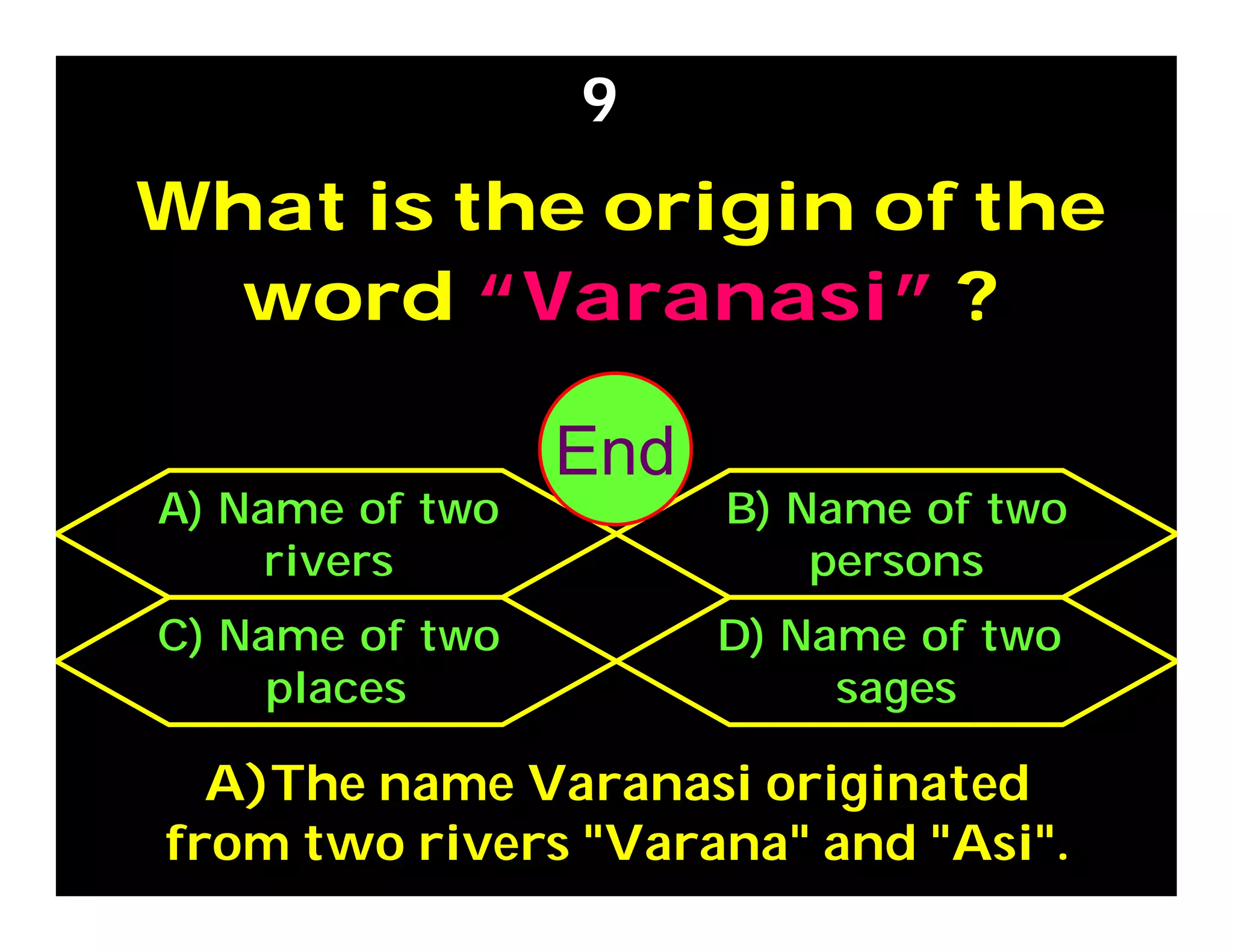 What is the origin of the
word “Varanasi” ?
9
C) Name of two
places
D) Name of two
sages
A) Name of two
rivers
B) Name of two
persons
A)The name Varanasi originated
from two rivers "Varana" and "Asi".
302928272625242322212019181716151413121110987654321End
 