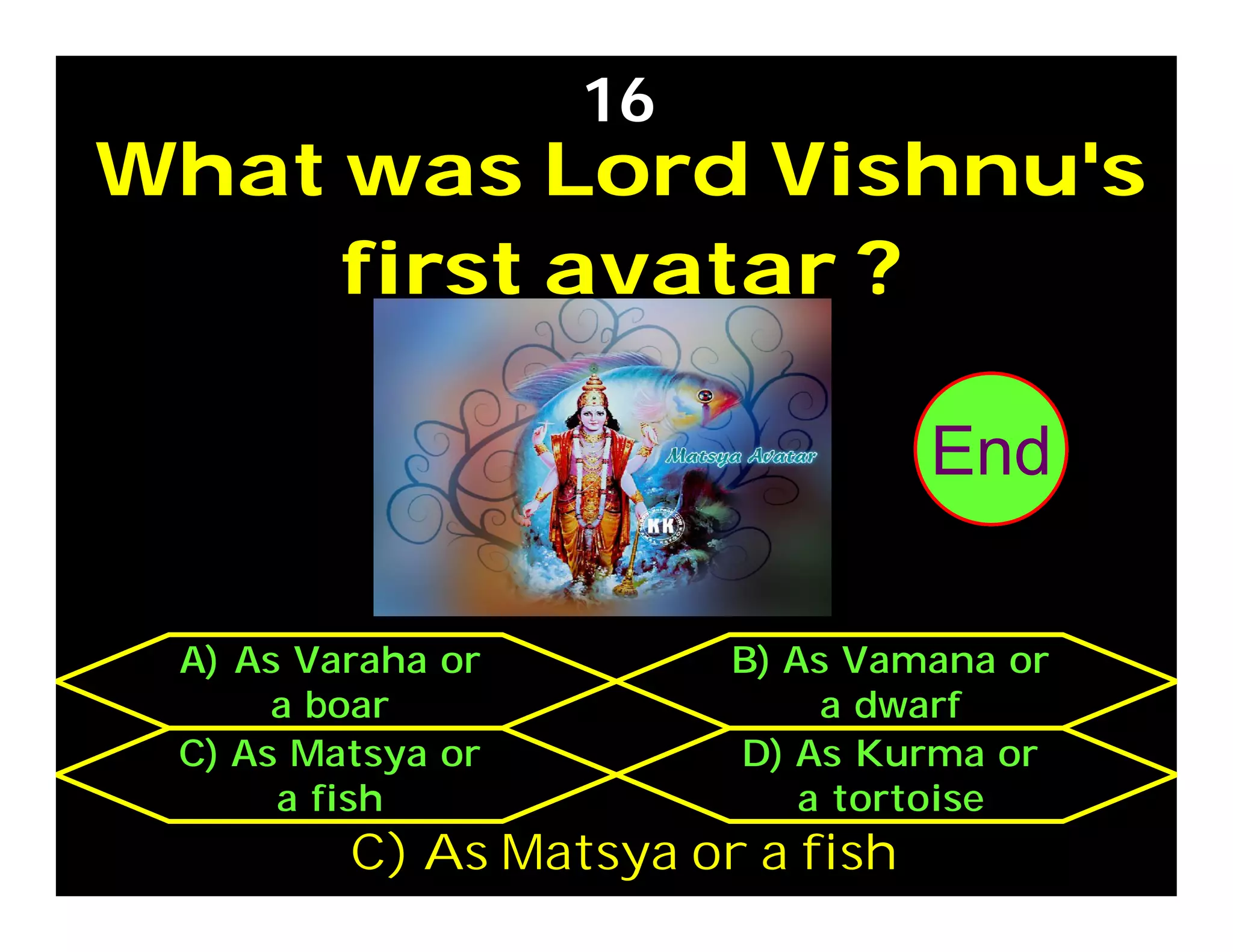 What was Lord Vishnu's
first avatar ?
16
C) As Matsya or
a fish
D) As Kurma or
a tortoise
A) As Varaha or
a boar
B) As Vamana or
a dwarf
C) As Matsya or a fish
302928272625242322212019181716151413121110987654321End
 