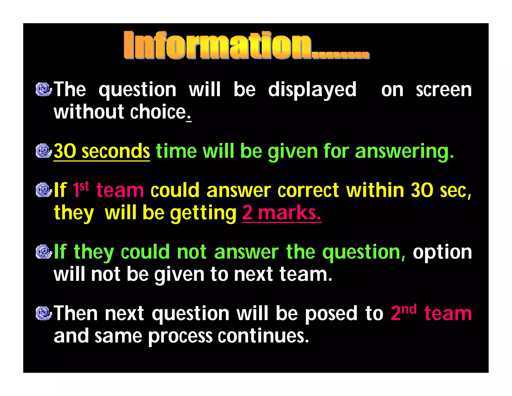 The question will be displayed on screen
without choice.
30 seconds time will be given for answering.
If 1st team could answer correct within 30 sec,
they will be getting 2 marks.
If they could not answer the question, option
will not be given to next team.
Then next question will be posed to 2nd team
and same process continues.
 