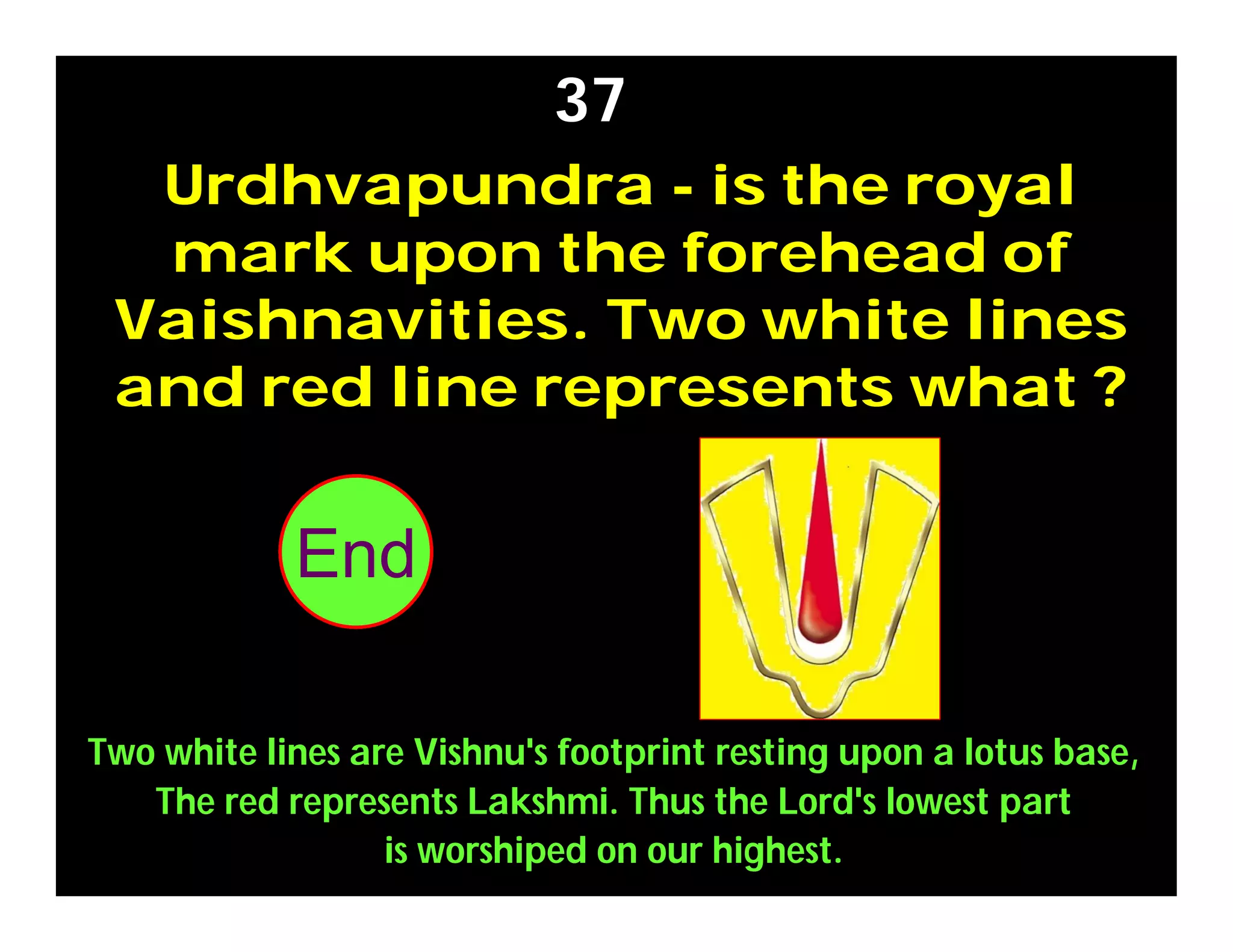 Urdhvapundra - is the royal
mark upon the forehead of
Vaishnavities. Two white lines
and red line represents what ?
37
Two white lines are Vishnu's footprint resting upon a lotus base,
The red represents Lakshmi. Thus the Lord's lowest part
is worshiped on our highest.
302928272625242322212019181716151413121110987654321End
 