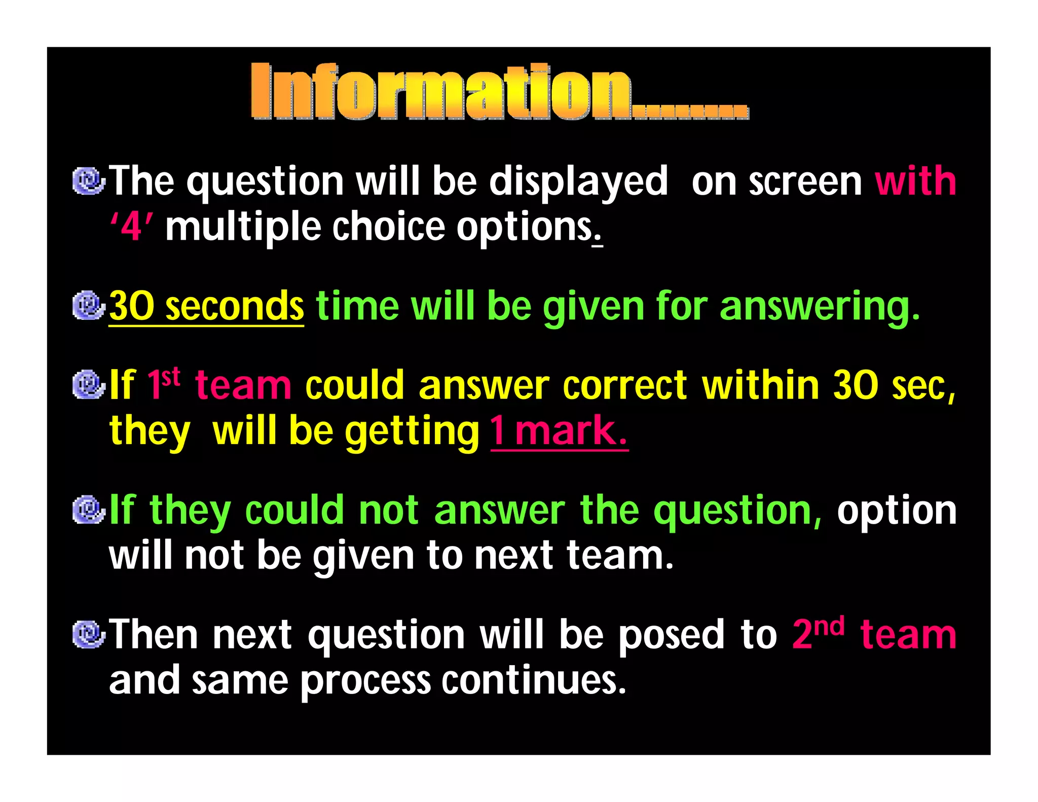 The question will be displayed on screen with
‘4’ multiple choice options.
30 seconds time will be given for answering.
If 1st team could answer correct within 30 sec,
they will be getting 1 mark.
If they could not answer the question, option
will not be given to next team.
Then next question will be posed to 2nd team
and same process continues.
 