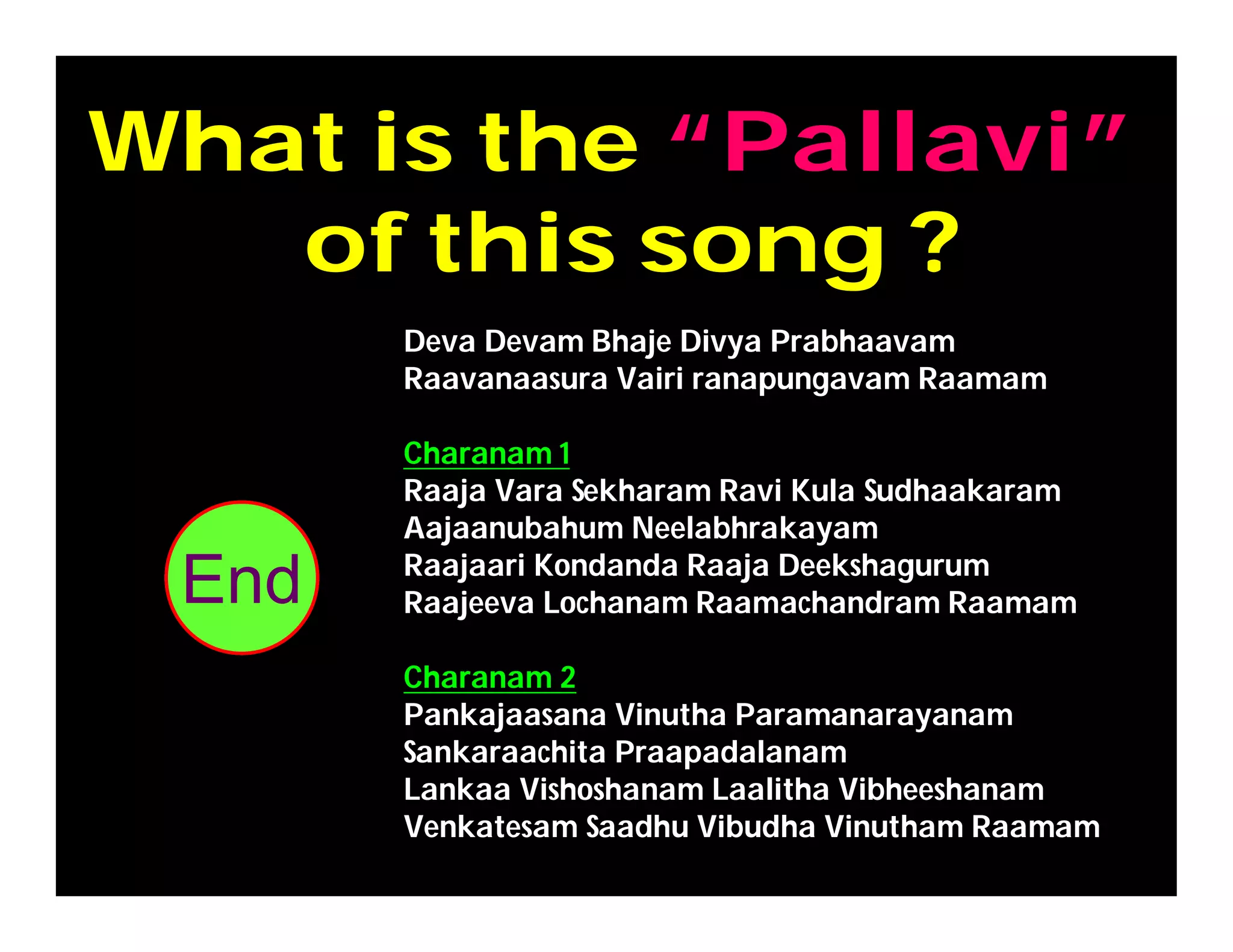 What is the “Pallavi”
of this song ?
302928272625242322212019181716151413121110987654321End
Deva Devam Bhaje Divya Prabhaavam
Raavanaasura Vairi ranapungavam Raamam
Charanam 1
Raaja Vara Sekharam Ravi Kula Sudhaakaram
Aajaanubahum Neelabhrakayam
Raajaari Kondanda Raaja Deekshagurum
Raajeeva Lochanam Raamachandram Raamam
Charanam 2
Pankajaasana Vinutha Paramanarayanam
Sankaraachita Praapadalanam
Lankaa Vishoshanam Laalitha Vibheeshanam
Venkatesam Saadhu Vibudha Vinutham Raamam
 