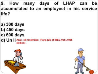 9. How many days of LHAP can be
accumulated to an employeet in his service
life?
a) 300 days
b) 450 days
c) 600 days
d) Un limitedAns:- (d) Unlimited; (Para-526 of IREC,Vol-I,1995
edition)
 