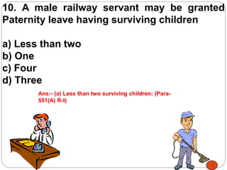 10. A male railway servant may be granted
Paternity leave having surviving children
a) Less than two
b) One
c) Four
d) Three
Ans:- (a) Less than two surviving children; (Para-
551(A) R-I)
 