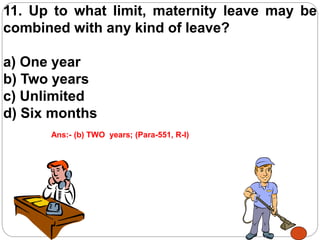 11. Up to what limit, maternity leave may be
combined with any kind of leave?
a) One year
b) Two years
c) Unlimited
d) Six months
Ans:- (b) TWO years; (Para-551, R-I)
 