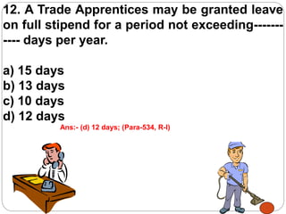 12. A Trade Apprentices may be granted leave
on full stipend for a period not exceeding-------
---- days per year.
a) 15 days
b) 13 days
c) 10 days
d) 12 days
Ans:- (d) 12 days; (Para-534, R-I)
 