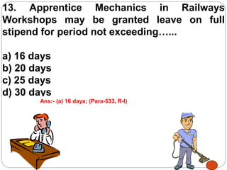 13. Apprentice Mechanics in Railways
Workshops may be granted leave on full
stipend for period not exceeding…...
a) 16 days
b) 20 days
c) 25 days
d) 30 days
Ans:- (a) 16 days; (Para-533, R-I)
 