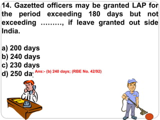 14. Gazetted officers may be granted LAP for
the period exceeding 180 days but not
exceeding ………, if leave granted out side
India.
a) 200 days
b) 240 days
c) 230 days
d) 250 daysAns:- (b) 240 days; (RBE No. 42/92)
 