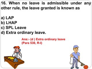 16. When no leave is admissible under any
other rule, the leave granted is known as
a) LAP
b) LHAP
c) SPL Leave
d) Extra ordinary leave.
Ans:- (d ) Extra ordinary leave
(Para 530, R-I)
 