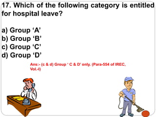 17. Which of the following category is entitled
for hospital leave?
a) Group ‘A’
b) Group ‘B’
c) Group ‘C’
d) Group ‘D’
Ans:- (c & d) Group ‘ C & D’ only. (Para-554 of IREC,
Vol.-I)
 