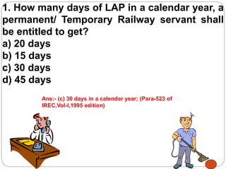 1. How many days of LAP in a calendar year, a
permanent/ Temporary Railway servant shall
be entitled to get?
a) 20 days
b) 15 days
c) 30 days
d) 45 days
Ans:- (c) 30 days in a calendar year; (Para-523 of
IREC,Vol-I,1995 edition)
 