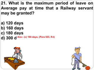 21. What is the maximum period of leave on
Average pay at time that a Railway servant
may be granted?
a) 120 days
b) 160 days
c) 180 days
d) 300 daysAns:- (c) 180 days; (Para 523, R-I)
 