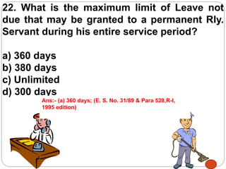 22. What is the maximum limit of Leave not
due that may be granted to a permanent Rly.
Servant during his entire service period?
a) 360 days
b) 380 days
c) Unlimited
d) 300 days
Ans:- (a) 360 days; (E. S. No. 31/89 & Para 528,R-I,
1995 edition)
 