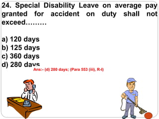 24. Special Disability Leave on average pay
granted for accident on duty shall not
exceed………
a) 120 days
b) 125 days
c) 360 days
d) 280 days
Ans:- (d) 280 days; (Para 553 (iii), R-I)
 