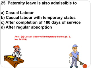25. Paternity leave is also admissible to
a) Casual Labour
b) Casual labour with temporary status
c) After completion of 180 days of service
d) After regular absorption
Ans:- (b) Casual labour with temporary status; (E. S.
No. 143/99)
 