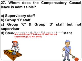 27. Whom does the Compensatory Casual
leave is admissible?
a) Supervisory staff
b) Group ‘D’ staff
c) Group ‘C’ & Group ‘D’ staff but not
supervisor
d) Stenographer & Confidential AssistantAns:- (c) Group ‘C’ & Group ‘D’ staff but not
supervisor; (E. S. No. 27/61)
 
