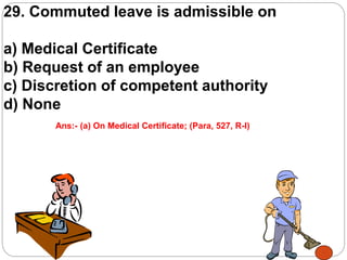 29. Commuted leave is admissible on
a) Medical Certificate
b) Request of an employee
c) Discretion of competent authority
d) None
Ans:- (a) On Medical Certificate; (Para, 527, R-I)
 