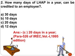 2. How many days of LHAP in a year, can be
credited to an employee?.
a) 30 days
b) 10 days
c) 20 days
d) 12 days
Ans:- (c ) 20 days in a year;
(Para-526 of IREC,Vol.-I,1995
edition)
 