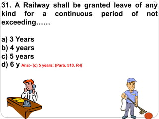 31. A Railway shall be granted leave of any
kind for a continuous period of not
exceeding……
a) 3 Years
b) 4 years
c) 5 years
d) 6 yearsAns:- (c) 5 years; (Para, 510, R-I)
 
