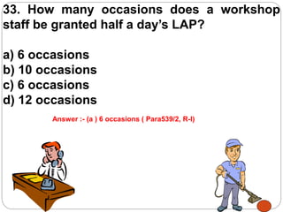 33. How many occasions does a workshop
staff be granted half a day’s LAP?
a) 6 occasions
b) 10 occasions
c) 6 occasions
d) 12 occasions
Answer :- (a ) 6 occasions ( Para539/2, R-I)
 