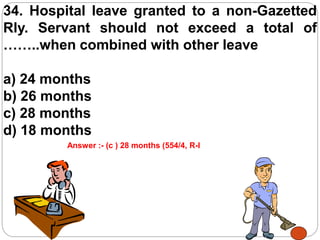 34. Hospital leave granted to a non-Gazetted
Rly. Servant should not exceed a total of
……..when combined with other leave
a) 24 months
b) 26 months
c) 28 months
d) 18 months
Answer :- (c ) 28 months (554/4, R-I
 