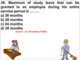 36. Maximum of study leave that can be
granted to an employee during his entire
service period is ……..
a) 36 months
b) 28 months
c) 24 months
d) 30 months
Answer :- (a ) 36 months (170/98 )
 