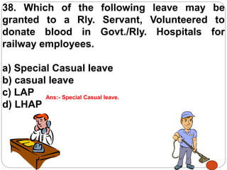 38. Which of the following leave may be
granted to a Rly. Servant, Volunteered to
donate blood in Govt./Rly. Hospitals for
railway employees.
a) Special Casual leave
b) casual leave
c) LAP
d) LHAP
Ans:- Special Casual leave.
 