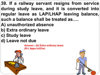 39. If a railway servant resigns from service
during study leave, and it is converted into
regular leave as LAP/LHAP leaving balance,
such a balance shall be treated as….
A) unauthorized absence
b) Extra ordinary leave
c) Study leave
d) Leave not due
Answer:- (b) Extra ordinary leave
(R-I, Appv./ul/2/w)
 