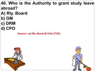 40. Who is the Authority to grant study leave
abroad?
A) Rly. Board
b) GM
c) DRM
d) CPO
Answer:- (a) Rly. Board (E.S.No.77/02)
 
