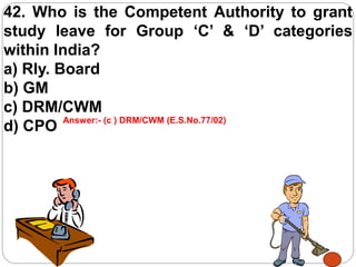 42. Who is the Competent Authority to grant
study leave for Group ‘C’ & ‘D’ categories
within India?
a) Rly. Board
b) GM
c) DRM/CWM
d) CPO Answer:- (c ) DRM/CWM (E.S.No.77/02)
 
