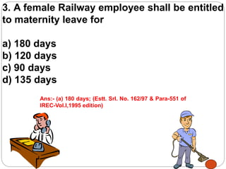 3. A female Railway employee shall be entitled
to maternity leave for
a) 180 days
b) 120 days
c) 90 days
d) 135 days
Ans:- (a) 180 days; (Estt. Srl. No. 162/97 & Para-551 of
IREC-Vol.I,1995 edition)
 