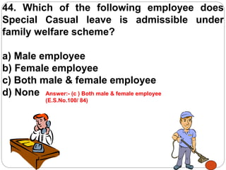 44. Which of the following employee does
Special Casual leave is admissible under
family welfare scheme?
a) Male employee
b) Female employee
c) Both male & female employee
d) None Answer:- (c ) Both male & female employee
(E.S.No.100/ 84)
 