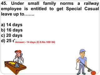 45. Under small family norms a railway
employee is entitled to get Special Casual
leave up to…….
a) 14 days
b) 16 days
c) 20 days
d) 25 daysAnswer:- 14 days (E.S.No.100/ 84)
 