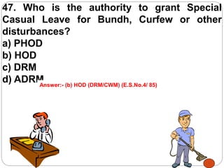 47. Who is the authority to grant Special
Casual Leave for Bundh, Curfew or other
disturbances?
a) PHOD
b) HOD
c) DRM
d) ADRMAnswer:- (b) HOD (DRM/CWM) (E.S.No.4/ 85)
 
