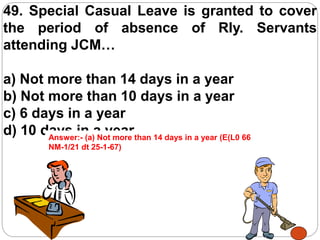 49. Special Casual Leave is granted to cover
the period of absence of Rly. Servants
attending JCM…
a) Not more than 14 days in a year
b) Not more than 10 days in a year
c) 6 days in a year
d) 10 days in a yearAnswer:- (a) Not more than 14 days in a year (E(L0 66
NM-1/21 dt 25-1-67)
 