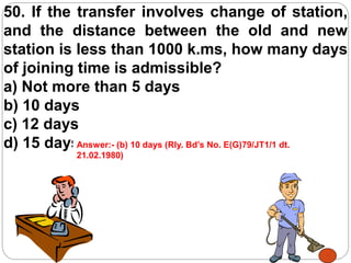 50. If the transfer involves change of station,
and the distance between the old and new
station is less than 1000 k.ms, how many days
of joining time is admissible?
a) Not more than 5 days
b) 10 days
c) 12 days
d) 15 daysAnswer:- (b) 10 days (Rly. Bd’s No. E(G)79/JT1/1 dt.
21.02.1980)
 
