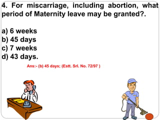 4. For miscarriage, including abortion, what
period of Maternity leave may be granted?.
a) 6 weeks
b) 45 days
c) 7 weeks
d) 43 days.
Ans:- (b) 45 days; (Estt. Srl. No. 72/97 )
 