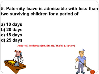 5. Paternity leave is admissible with less than
two surviving children for a period of
a) 10 days
b) 20 days
c) 15 days
d) 25 days
Ans:- (c ) 15 days; (Estt. Srl. No. 162/97 & 154/97)
 