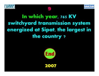 9
2007
2019181716151413121110987654321End
In which year, 765 KV
switchyard transmission system
energized at Sipat, the largest in
the country ?
 