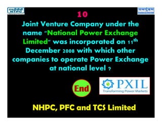 10
NHPC, PFC and TCS Limited
2019181716151413121110987654321End
Joint Venture Company under the
name "National Power Exchange
Limited" was incorporated on 11th
December 2008 with which other
companies to operate Power Exchange
at national level ?
 