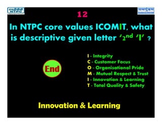 12
Innovation & Learning
2019181716151413121110987654321End
In NTPC core values ICOMIT, what
is descriptive given letter ‘2nd ‘I’ ?
I - Integrity
C - Customer Focus
O - Organisational Pride
M - Mutual Respect & Trust
I - Innovation & Learning
T - Total Quality & Safety
 