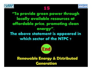 15
Renewable Energy & Distributed
Generation
2019181716151413121110987654321End
“To provide green power through
locally available resources at
affordable price, promoting clean
energy”.
The above statement is appeared in
which sector of the NTPC ?
 