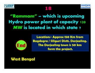 18
West Bengal
2019181716151413121110987654321End
“Rammam” – which is upcoming
Hydro power plant of capacity 120
MW is located in which state ?
Location:- Approx 150 Km from
Bagdogra / Siliguri Distt. Darjeeling.
The Darjeeling town is 50 km
form the project.
 
