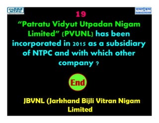 19
JBVNL (Jarkhand Bijli Vitran Nigam
Limited
2019181716151413121110987654321End
“Patratu Vidyut Utpadan Nigam
Limited” (PVUNL) has been
incorporated in 2015 as a subsidiary
of NTPC and with which other
company ?
 