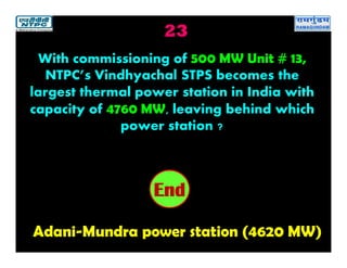 23
Adani-Mundra power station (4620 MW)
2019181716151413121110987654321End
With commissioning of 500 MW Unit # 13,
NTPC’s Vindhyachal STPS becomes the
largest thermal power station in India with
capacity of 4760 MW, leaving behind which
power station ?
 