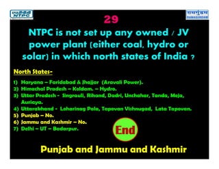 29
Punjab and Jammu and Kashmir
2019181716151413121110987654321End
NTPC is not set up any owned / JV
power plant (either coal, hydro or
solar) in which north states of India ?
North States-
1) Haryana – Faridabad & Jhajjar (Aravali Power).
2) Himachal Pradesh – Koldam. – Hydro.
3) Uttar Pradesh - Singrauli, Rihand, Dadri, Unchahar, Tanda, Meja,
Auriaya.
4) Uttarakhand - Loharinag Pala, Tapovan Vishnugad, Lata Tapovan.
5) Punjab – No.
6) Jammu and Kashmir – No.
7) Delhi – UT – Badarpur.
 