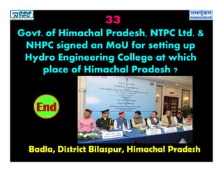 33
Badla, District Bilaspur, Himachal Pradesh
2019181716151413121110987654321End
Govt. of Himachal Pradesh, NTPC Ltd. &
NHPC signed an MoU for setting up
Hydro Engineering College at which
place of Himachal Pradesh ?
 