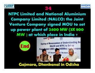 34
Gajmara, Dhenkanal in Odisha
2019181716151413121110987654321End
NTPC Limited and National Aluminium
Company Limited (NALCO) the Joint
Venture Company signed MOU to set
up power plant of 2400 MW (3X 800
MW ) at which place in India ?
 