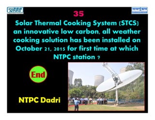 35
NTPC Dadri
2019181716151413121110987654321End
Solar Thermal Cooking System (STCS)
an innovative low carbon, all weather
cooking solution has been installed on
October 21, 2015 for first time at which
NTPC station ?
 