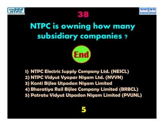 38
5
2019181716151413121110987654321End
NTPC is owning how many
subsidiary companies ?
1) NTPC Electric Supply Company Ltd. (NESCL)
2) NTPC Vidyut Vyapar Nigam Ltd. (NVVN)
3) Kanti Bijlee Utpadan Nigam Limited
4) Bharatiya Rail Bijlee Company Limited (BRBCL)
5) Patratu Vidyut Utpadan Nigam Limited (PVUNL)
 